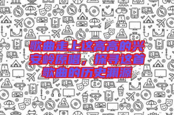 歌曲走上這高高的興安嶺原唱，探尋這首歌曲的歷史淵源
