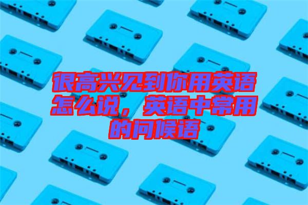 很高興見到你用英語怎么說，英語中常用的問候語
