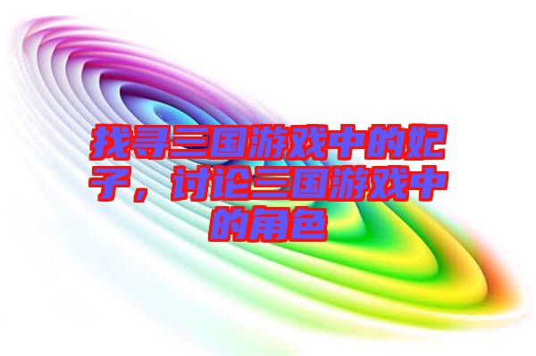 找尋三國(guó)游戲中的妃子，討論三國(guó)游戲中的角色