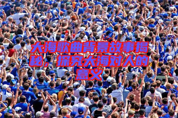 大海歌曲背景故事揭秘，探究大海對(duì)人的意義