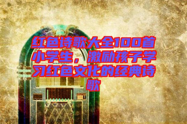 紅色詩(shī)歌大全100首小學(xué)生，激勵(lì)孩子學(xué)習(xí)紅色文化的經(jīng)典詩(shī)歌