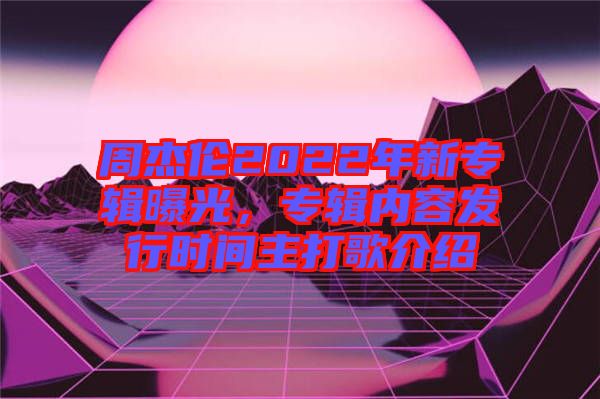 周杰倫2022年新專輯曝光，專輯內(nèi)容發(fā)行時(shí)間主打歌介紹