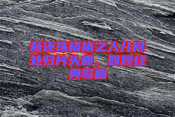 新還珠格格之人兒何處歸片頭曲，回顧經(jīng)典歌曲