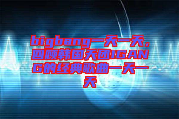 bigbang一天一天，回顧韓國天團IGANG的經(jīng)典歌曲一天一天