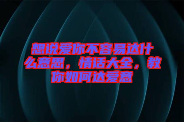 想說愛你不容易達什么意思，情話大全，教你如何達愛意