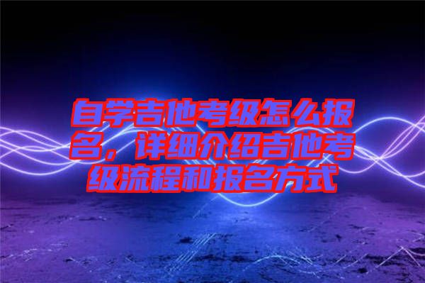 自學(xué)吉他考級怎么報名，詳細(xì)介紹吉他考級流程和報名方式