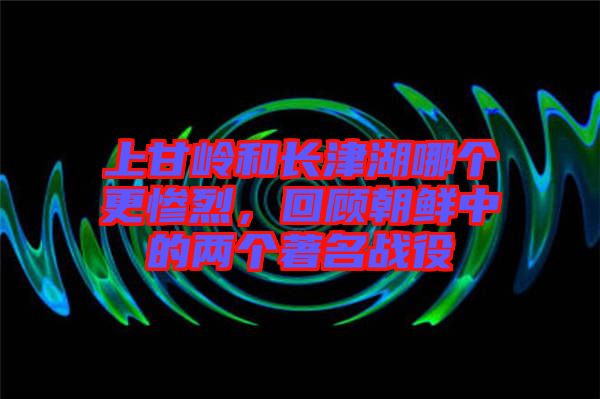 上甘嶺和長津湖哪個更慘烈，回顧朝鮮中的兩個著名戰(zhàn)役
