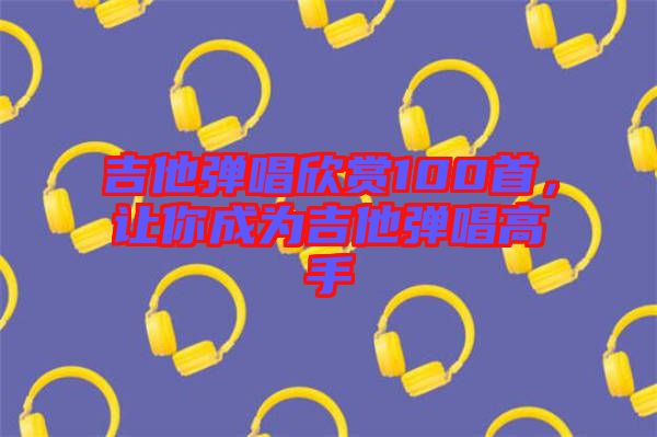 吉他彈唱欣賞100首，讓你成為吉他彈唱高手