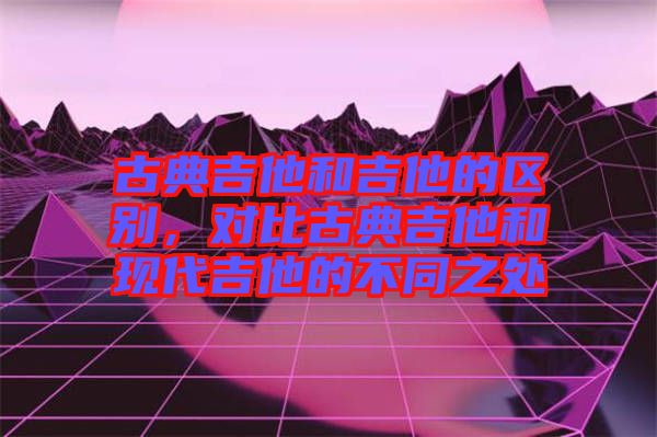 古典吉他和吉他的區(qū)別，對(duì)比古典吉他和現(xiàn)代吉他的不同之處