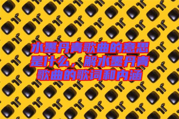 水墨丹青歌曲的意思是什么，解水墨丹青歌曲的歌詞和內(nèi)涵