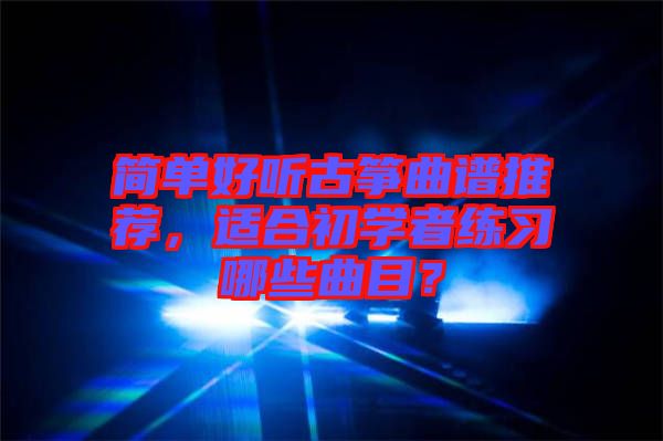 簡單好聽古箏曲譜推薦，適合初學者練習哪些曲目？