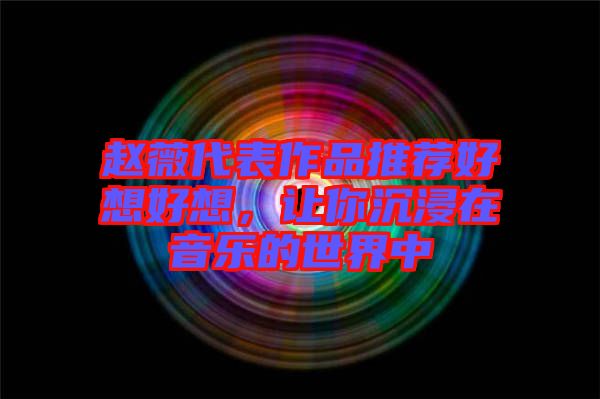 趙薇代表作品推薦好想好想，讓你沉浸在音樂的世界中