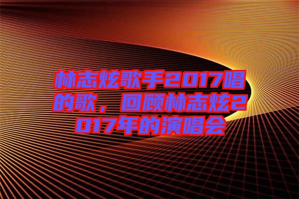 林志炫歌手2017唱的歌，回顧林志炫2017年的演唱會