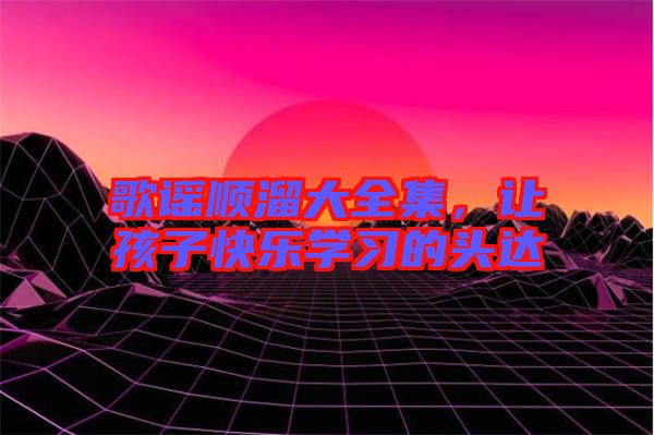 歌謠順溜大全集，讓孩子快樂(lè)學(xué)習(xí)的頭達(dá)