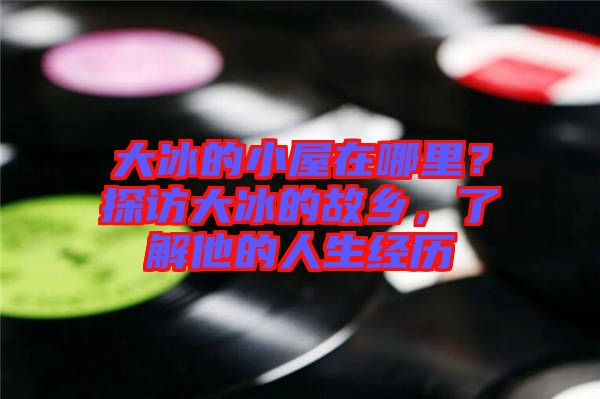 大冰的小屋在哪里？探訪大冰的故鄉(xiāng)，了解他的人生經(jīng)歷