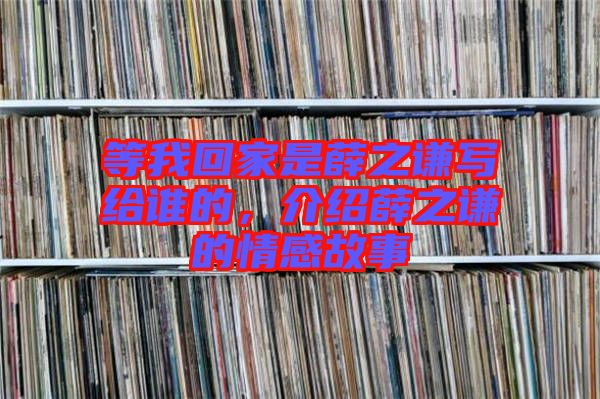 等我回家是薛之謙寫給誰(shuí)的，介紹薛之謙的情感故事