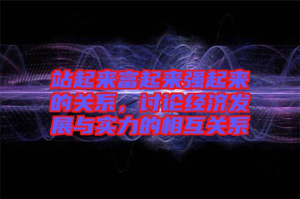 站起來富起來強(qiáng)起來的關(guān)系，討論經(jīng)濟(jì)發(fā)展與實(shí)力的相互關(guān)系