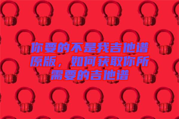 你要的不是我吉他譜原版，如何獲取你所需要的吉他譜