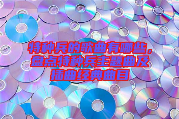 特種兵的歌曲有哪些，盤點(diǎn)特種兵主題曲及插曲經(jīng)典曲目