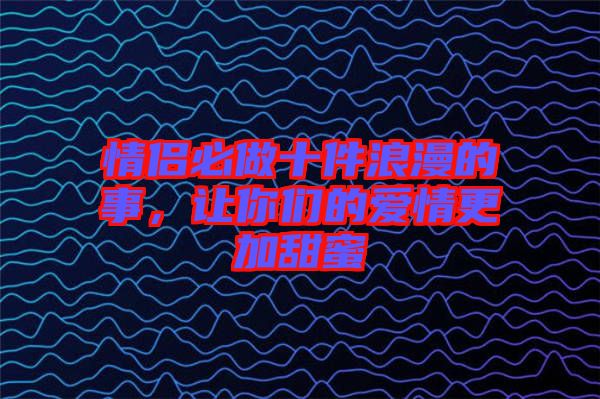 情侶必做十件浪漫的事，讓你們的愛情更加甜蜜