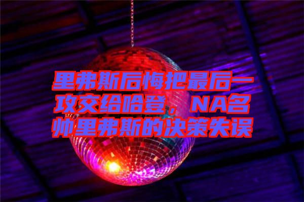 里弗斯后悔把最后一攻交給哈登，NA名帥里弗斯的決策失誤