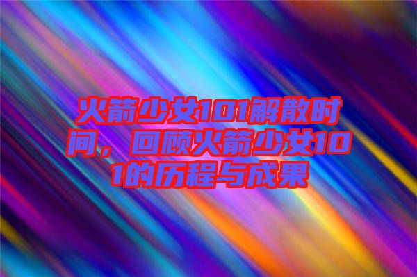 火箭少女101解散時間，回顧火箭少女101的歷程與成果