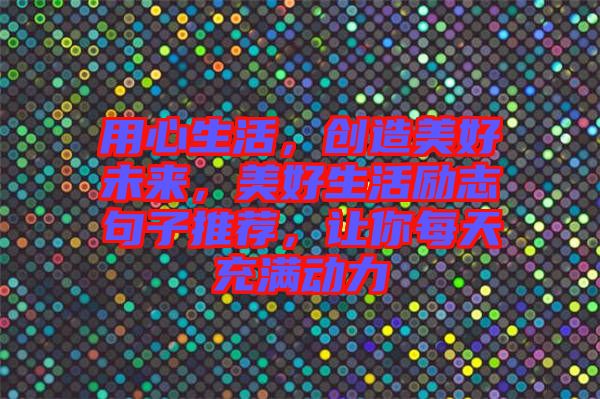 用心生活，創(chuàng)造美好未來，美好生活勵志句子推薦，讓你每天充滿動力