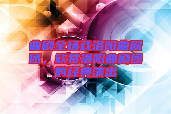 曲劇全場(chǎng)戲洛陽(yáng)曲劇團(tuán)，欣賞洛陽(yáng)曲劇團(tuán)的經(jīng)典演出