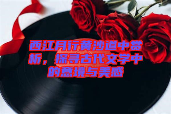 西江月行黃沙道中賞析，探尋古代文學(xué)中的意境與美感