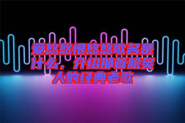 愛悠悠恨悠悠歌名是什么，介紹那首膾炙人的經(jīng)典老歌