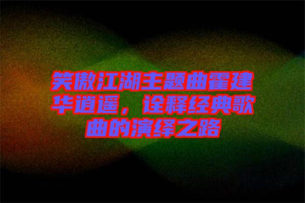 笑傲江湖主題曲霍建華逍遙，詮釋經(jīng)典歌曲的演繹之路