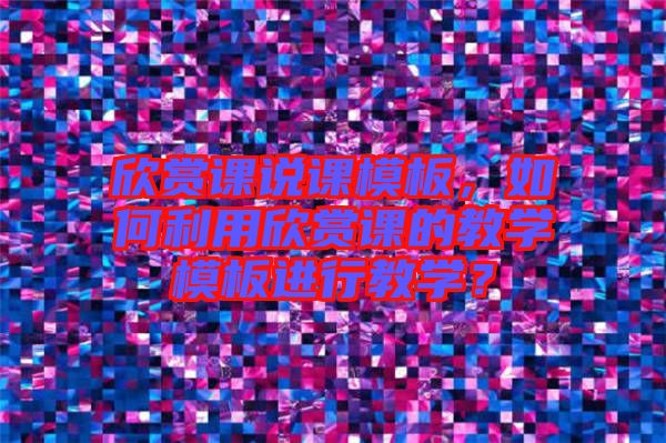 欣賞課說課模板，如何利用欣賞課的教學(xué)模板進(jìn)行教學(xué)？