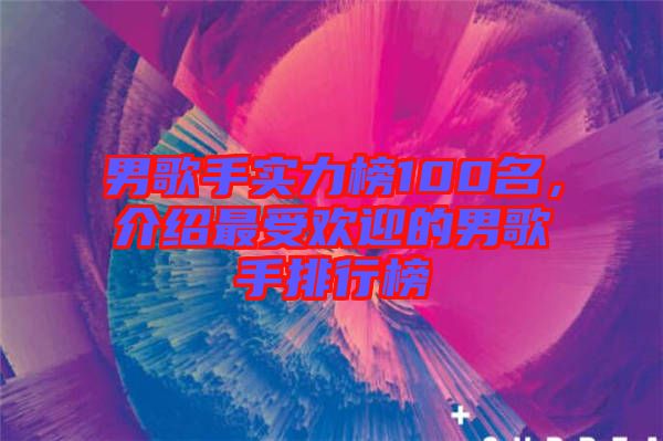 男歌手實力榜100名，介紹最受歡迎的男歌手排行榜