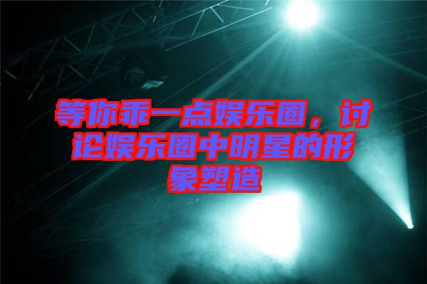 等你乖一點娛樂圈，討論娛樂圈中明星的形象塑造