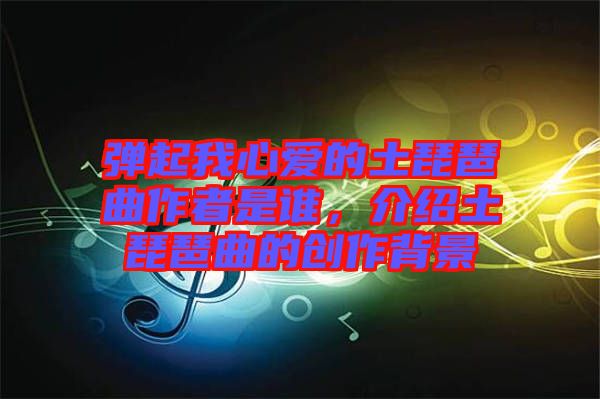 彈起我心愛的土琵琶曲作者是誰，介紹土琵琶曲的創(chuàng)作背景