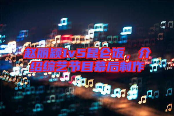 趙麗穎1v5昆侖飯，介紹綜藝節(jié)目幕后制作