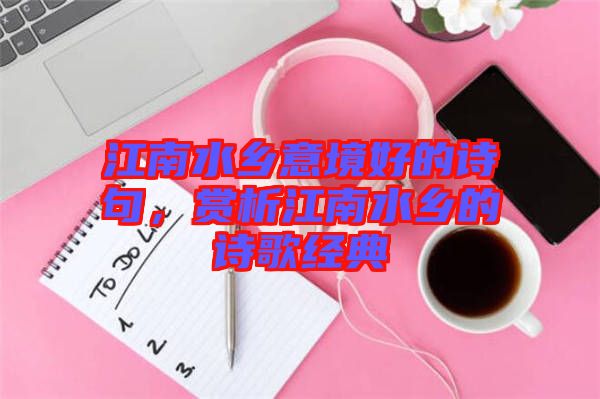 江南水鄉(xiāng)意境好的詩句，賞析江南水鄉(xiāng)的詩歌經(jīng)典