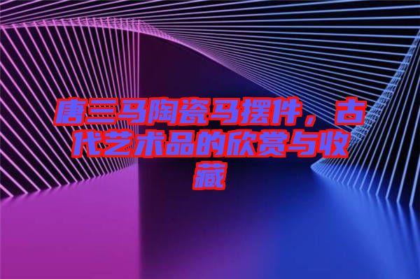 唐三馬陶瓷馬擺件，古代藝術(shù)品的欣賞與收藏