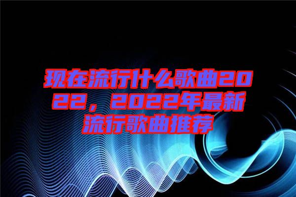 現(xiàn)在流行什么歌曲2022，2022年最新流行歌曲推薦