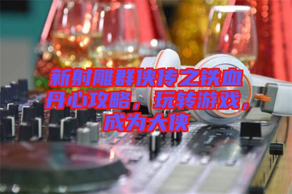 新射雕群俠傳之鐵血丹心攻略，玩轉游戲，成為大俠