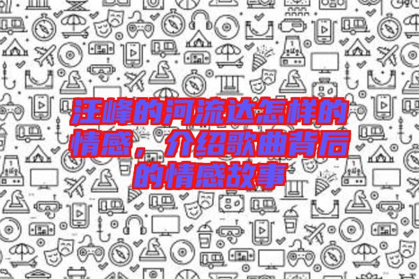 汪峰的河流達(dá)怎樣的情感，介紹歌曲背后的情感故事