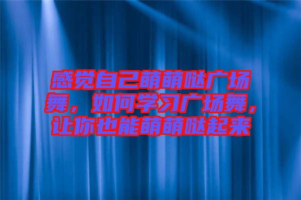 感覺自己萌萌噠廣場舞，如何學(xué)習(xí)廣場舞，讓你也能萌萌噠起來