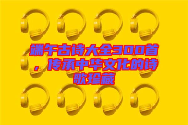 端午古詩大全300首，傳承中華文化的詩歌珍藏