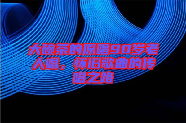 大碗茶的原唱90歲老人唱，懷舊歌曲的傳唱之路