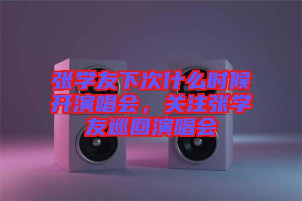 張學(xué)友下次什么時候開演唱會，關(guān)注張學(xué)友巡回演唱會