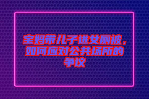 寶媽帶兒子進女廁被，如何應對公共場所的爭議