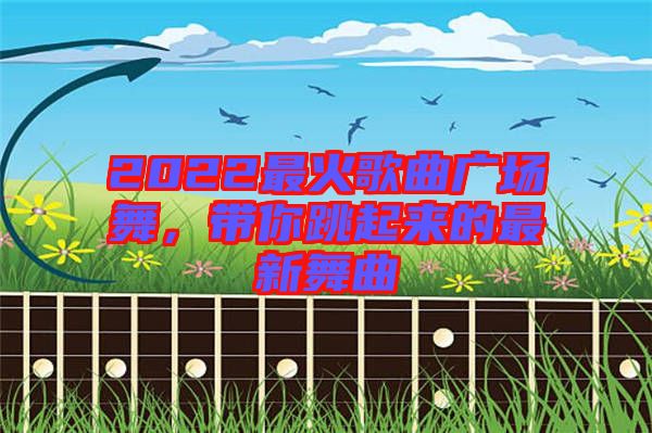 2022最火歌曲廣場舞，帶你跳起來的最新舞曲