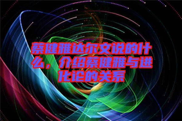 蔡健雅達(dá)爾文說(shuō)的什么，介紹蔡健雅與進(jìn)化論的關(guān)系