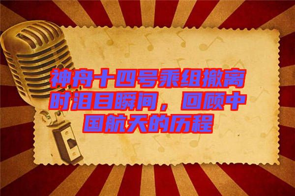 神舟十四號乘組撤離時(shí)淚目瞬間，回顧中國航天的歷程