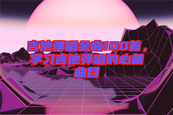 吉他彈唱金曲100首，學(xué)習吉他彈唱的必備曲目